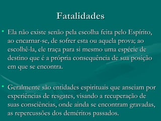 Fatalidades Ela não existe senão pela escolha feita pelo Espírito, ao encarnar-se, de sofrer esta ou aquela prova; ao escolhê-la, ele traça para si mesmo uma espécie de destino que é a própria consequência de sua posição em que se encontra. Geralmente são entidades espirituais que anseiam por experiências de resgates, visando a recuperação de suas consciências, onde ainda se encontram gravadas, as repercussões dos deméritos passados.  
