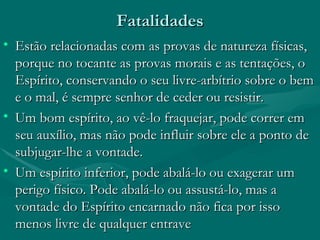 Fatalidades Estão relacionadas com as provas de natureza físicas, porque no tocante as provas morais e as tentações, o Espírito, conservando o seu livre-arbítrio sobre o bem e o mal, é sempre senhor de ceder ou resistir. Um bom espírito, ao vê-lo fraquejar, pode correr em seu auxílio, mas não pode influir sobre ele a ponto de subjugar-lhe a vontade. Um espírito inferior, pode abalá-lo ou exagerar um perigo físico. Pode abalá-lo ou assustá-lo, mas a vontade do Espírito encarnado não fica por isso menos livre de qualquer entrave  