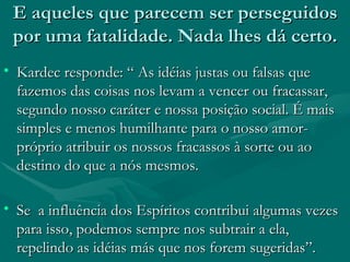 E aqueles que parecem ser perseguidos por uma fatalidade. Nada lhes dá certo. Kardec responde: “ As idéias justas ou falsas que fazemos das coisas nos levam a vencer ou fracassar, segundo nosso caráter e nossa posição social. É mais simples e menos humilhante para o nosso amor-próprio atribuir os nossos fracassos à sorte ou ao destino do que a nós mesmos. Se  a influência dos Espíritos contribui algumas vezes para isso, podemos sempre nos subtrair a ela, repelindo as idéias más que nos forem sugeridas”. 