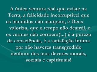 A única ventura real que existe na Terra, a felicidade incorruptível que os bandidos não usurpam, e Deus  valoriza, que o tempo não destrói, e os vermes não corroem(...) é a pureza da consciência, é a satisfação íntima por não haveres transgredido nenhum dos teus deveres morais, sociais e espirituais! 