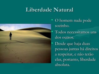 Liberdade Natural O homem nada pode sozinho. Todos necessitamos uns dos outros. Desde que haja duas pessoas juntas há direitos a respeitar, e não terão elas, portanto, liberdade absoluta. 