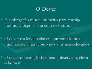 O Dever É a obrigação moral, primeiro para consigo mesmo, e depois para com os outros. O dever é a lei da vida: encontramo-lo nos mínimos detalhes, como nos atos mais elevados. O dever do coração fielmente observado, eleva o homem. 