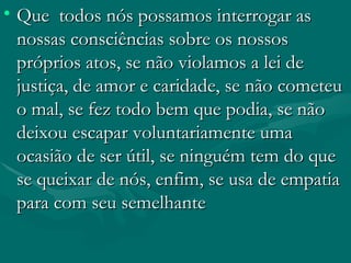 Que  todos nós possamos interrogar as nossas consciências sobre os nossos próprios atos, se não violamos a lei de justiça, de amor e caridade, se não cometeu o mal, se fez todo bem que podia, se não deixou escapar voluntariamente uma ocasião de ser útil, se ninguém tem do que se queixar de nós, enfim, se usa de empatia para com seu semelhante  