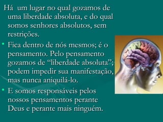 Há  um lugar no qual gozamos de uma liberdade absoluta, e do qual somos senhores absolutos, sem restrições. Fica dentro de nós mesmos; é o pensamento. Pelo pensamento gozamos de “liberdade absoluta”; podem impedir sua manifestação, mas nunca aniquilá-lo.  E somos responsáveis pelos nossos pensamentos perante Deus e perante mais ninguém.  