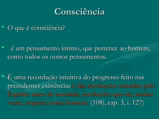 Consciência  O que é consciência? é um pensamento íntimo, que pertence ao homem, como todos os outros pensamentos. É uma recordação intuitiva do progresso feito nas precedentes existências  e das resoluções tomadas pelo Espírito antes de encarnar, resoluções que ele, muitas vezes, esquece como homem.  (108), cap. 3, i. 127)   