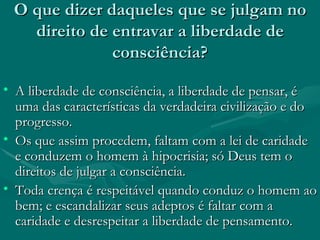 O que dizer daqueles que se julgam no direito de entravar a liberdade de consciência? A liberdade de consciência, a liberdade de pensar, é uma das características da verdadeira civilização e do progresso. Os que assim procedem, faltam com a lei de caridade e conduzem o homem à hipocrisia; só Deus tem o direitos de julgar a consciência. Toda crença é respeitável quando conduz o homem ao bem; e escandalizar seus adeptos é faltar com a caridade e desrespeitar a liberdade de pensamento. 