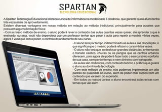 A Spartan Tecnologia Educacional oferece cursos de informática na modalidade à distância, que garante que o aluno tenha
três vezes mais de aproveitamento.
Existem diversas vantagens em nosso método em relação ao método tradicional, principalmente para aqueles que
possuem alguma limitação física:
- Com o nosso método de ensino, o aluno poderá rever o conteúdo das aulas quantas vezes quiser, até aprender o que é
ensinado, ou seja, você não dependerá que um professor tenhar que parar a aula para repetir a matéria várias vezes,
agora é você que tem o poder, o controle do andamento de seu curso.
                                                    - O aluno terá por tempo indeterminado as aulas a sua disposição, o
                                                    que significa que o mesmo poderá refazer o curso várias vezes.
                                                    - O aluno não terá que se deslocar grandes distâncias, enfrentando
                                                    o transito caótico, chuvas ou os perigos que os centros urbanos
                                                    oferecem, pois agora ele poderá fazer todo o seu curso no conforto
                                                    de sua casa, sem perder tempo e nem dinheiro com transporte.
                                                    - As aulas são dinâmicas, com conteúdo teórico e prático que guiará
                                                    o aluno ao domínio da tecnologia.
                                                    - Com este método de ensino, nós podemos implementar um alto
                                                    padrão de qualidade no curso, além de poder criar cursos com um
                                                    conteúdo que vai além do esperado.
                                                    - Em todos os nossos cursos o aluno encontrará aulas extras com
                                                    temas que vão além
 
