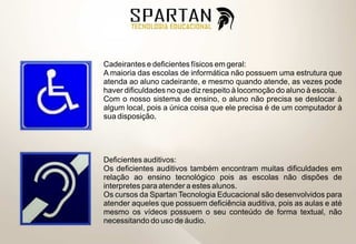 Cadeirantes e deficientes físicos em geral:
A maioria das escolas de informática não possuem uma estrutura que
atenda ao aluno cadeirante, e mesmo quando atende, as vezes pode
haver dificuldades no que diz respeito à locomoção do aluno à escola.
Com o nosso sistema de ensino, o aluno não precisa se deslocar à
algum local, pois a única coisa que ele precisa é de um computador à
sua disposição.




Deficientes auditivos:
Os deficientes auditivos também encontram muitas dificuldades em
relação ao ensino tecnológico pois as escolas não dispões de
interpretes para atender a estes alunos.
Os cursos da Spartan Tecnologia Educacional são desenvolvidos para
atender aqueles que possuem deficiência auditiva, pois as aulas e até
mesmo os vídeos possuem o seu conteúdo de forma textual, não
necessitando do uso de áudio.
 