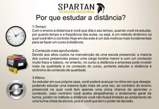 Por que estudar a distância?
1-Tempo:
Com o ensino a distancia é você que dita o seu tempo, quando você irá estudar,
por quanto tempo e a freqüência das aulas, ou seja, é um método dinâmico na
qual você têm o controle.Hoje em dia este é um dos motivos mais fundamentais
para se fazer um curso à distância.

2-Conteúdo mais aprofundado:
Devido aos altos custos na manutenção de uma escola presencial, a maioria
dos cursos presenciais possui uma carga horária menor e com um conteúdo
muito fraco e básico, no entanto, no curso a distância a empresa pode investir
mais na qualidade e no conteúdo do curso, portanto estudar a distância é
sinônimo de conteúdo de qualidade.

3-Ritmo:
Ao estudar em sua própria casa, você poderá avançar no ritmo em que desejar,
podendo estudar uma mesma lição mais de uma vez, ao contrário do ensino
presencial na qual você tem apenas uma única chance de aprender o
conteúdo, caso contrário você acaba atrapalhando o andamento geral da
turma, porém no método a distância você não ficará limitado ao andamento de
uma turma cheia de alunos, pois é você que tem o poder de decisão.
 