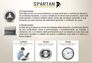 4-Produtividade:
Pelo fato de ser um curso dinâmico, na qual você tem o controle do tempo e
do conteúdo estudado, o curso a distância se torna mais produtivo, pois você
pode estudar a mesma matéria várias vezes até conseguir aprender, o que
aumenta as suas chances de realmente aprender o conteúdo do curso.

5- Modernidade:
A cada dia que passa as novas tecnologias estão levando o mundo para dentro
do seu computador como a comunicação, o entretenimento, as noticias, o
comercio, etc. e o mesmo está acontecendo com os estudos e é por isso que
você deve escolher o método de ensino a distância, pois este é o futuro e o
futuro é agora.
 