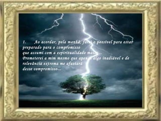 1.      Ao acordar, pela manhã, farei o possível para estar preparado para o compromisso  que assumi com a espiritualidade maior...  Prometerei a mim mesmo que apenas algo inadiável e de relevância extrema me afastará  desse compromisso ...  