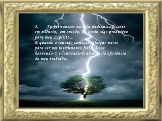 3.      Ao permanecer na sala mediúnica ficarei  em silêncio,  em oração, ou lendo algo produtivo  para meu Espírito... E quando a reunião começar esforçar-me-ei  para ser um instrumento fiel a Deus  honrando-O e louvando-O através da eficiência  do meu trabalho...   