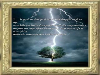 5.       Se por acaso tiver que faltar à minha obrigação moral, ou seja,  ao trabalho que deveria desempenhar naquele dia, comprometo-me a recuperar esse tempo oferecendo-me para realizar outra tarefa na casa espírita,  restituindo assim o que devo à minha consciência.  