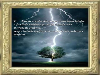 6.      Durante a minha vida prometo a mim mesmo estudar a faculdade mediúnica que me foi confiada como instrumento evolutivo,  sempre tentando aperfeiçoá-la e torná-la mais produtiva e confiável...   