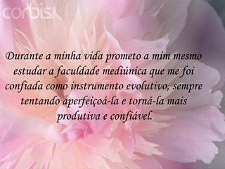 Durante a minha vida prometo a mim mesmo  estudar a faculdade mediúnica que me foi  confiada como instrumento evolutivo, sempre  tentando aperfeiçoá-la e torná-la mais  produtiva e confiável. 