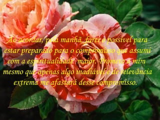 Ao acordar, pela manhã, farei o possível para  estar preparado para o compromisso que assumi  com a espiritualidade  maior. Prometo a mim  mesmo que apenas algo inadiável e de relevância  extrema me afastará desse compromisso.  