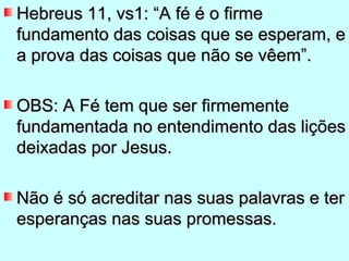 Hebreus 11, vs1: “A fé é o firme
fundamento das coisas que se esperam, e
a prova das coisas que não se vêem”.

OBS: A Fé tem que ser firmemente
fundamentada no entendimento das lições
deixadas por Jesus.

Não é só acreditar nas suas palavras e ter
esperanças nas suas promessas.
 