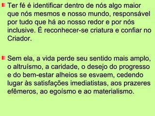Ter fé é identificar dentro de nós algo maior
que nós mesmos e nosso mundo, responsável
por tudo que há ao nosso redor e por nós
inclusive. É reconhecer-se criatura e confiar no
Criador.

Sem ela, a vida perde seu sentido mais amplo,
o altruísmo, a caridade, o desejo do progresso
e do bem-estar alheios se esvaem, cedendo
lugar às satisfações imediatistas, aos prazeres
efêmeros, ao egoísmo e ao materialismo.
 