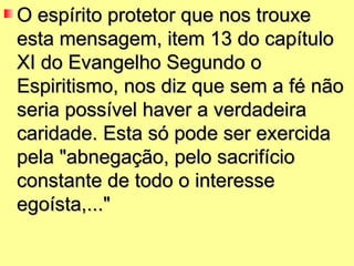 O espírito protetor que nos trouxe
esta mensagem, item 13 do capítulo
XI do Evangelho Segundo o
Espiritismo, nos diz que sem a fé não
seria possível haver a verdadeira
caridade. Esta só pode ser exercida
pela "abnegação, pelo sacrifício
constante de todo o interesse
egoísta,..."
 