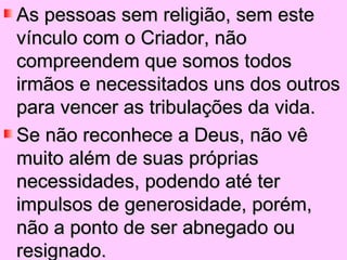 As pessoas sem religião, sem este
vínculo com o Criador, não
compreendem que somos todos
irmãos e necessitados uns dos outros
para vencer as tribulações da vida.
Se não reconhece a Deus, não vê
muito além de suas próprias
necessidades, podendo até ter
impulsos de generosidade, porém,
não a ponto de ser abnegado ou
resignado.
 