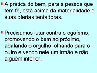 A prática do bem, para a pessoa que
tem fé, está acima da materialidade e
suas ofertas tentadoras.

Precisamos lutar contra o egoísmo,
promovendo o bem ao próximo,
abafando o orgulho, olhando para o
outro e vendo nele um irmão e não
alguém inferior.
 