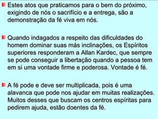 Estes atos que praticamos para o bem do próximo,
exigindo de nós o sacrifício e a entrega, são a
demonstração da fé viva em nós.

Quando indagados a respeito das dificuldades do
homem dominar suas más inclinações, os Espíritos
superiores responderam a Allan Kardec, que sempre
se pode conseguir a libertação quando a pessoa tem
em si uma vontade firme e poderosa. Vontade é fé.

A fé pode e deve ser multiplicada, pois é uma
alavanca que pode nos ajudar em muitas realizações.
Muitos desses que buscam os centros espíritas para
pedirem ajuda, estão doentes da fé.
 