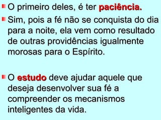 O primeiro deles, é ter paciência.
Sim, pois a fé não se conquista do dia
para a noite, ela vem como resultado
de outras providências igualmente
morosas para o Espírito.

O estudo deve ajudar aquele que
deseja desenvolver sua fé a
compreender os mecanismos
inteligentes da vida.
 