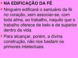 NA EDIFICAÇÃO DA FÉ
Ninguém edificará o santuário da fé
no coração, sem associar-se, com
toda alma, ao trabalho, naquilo que o
trabalho oferece de belo e de superior
dentro da vida.
Para alcançar, porém, a divina
construção, não nos bastam os
primores intelectuais.
 