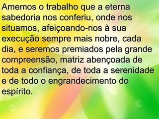 Amemos o trabalho que a eterna
sabedoria nos conferiu, onde nos
situamos, afeiçoando-nos à sua
execução sempre mais nobre, cada
dia, e seremos premiados pela grande
compreensão, matriz abençoada de
toda a confiança, de toda a serenidade
e de todo o engrandecimento do
espírito.
 