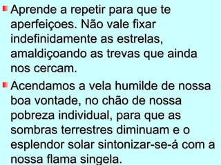 Aprende a repetir para que te
aperfeiçoes. Não vale fixar
indefinidamente as estrelas,
amaldiçoando as trevas que ainda
nos cercam.
Acendamos a vela humilde de nossa
boa vontade, no chão de nossa
pobreza individual, para que as
sombras terrestres diminuam e o
esplendor solar sintonizar-se-á com a
nossa flama singela.
 