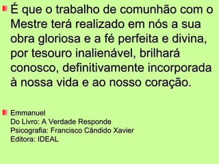 É que o trabalho de comunhão com o
Mestre terá realizado em nós a sua
obra gloriosa e a fé perfeita e divina,
por tesouro inalienável, brilhará
conosco, definitivamente incorporada
à nossa vida e ao nosso coração.

Emmanuel
Do Livro: A Verdade Responde
Psicografia: Francisco Cândido Xavier
Editora: IDEAL
 