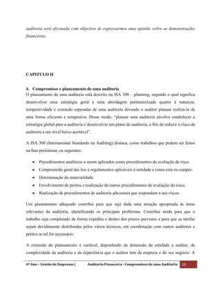 4º Ano – Gestão de Empresas | Auditoria Financeira - Compromisso de uma Auditoria 10
auditoria será efectuada com objectivo de expressarmos uma opinião sobre as demonstrações
financeiras.
CAPITULO II
4. Compromisso e planeamento de uma auditoria
O planeamento de uma auditoria está descrito na ISA 300 – planning, segundo o qual significa
desenvolver uma estratégia geral e uma abordagem pormenorizada quanto à natureza,
tempestividade e extensão esperadas de uma auditoria devendo o auditor planear realizá-la de
uma forma eficiente e tempestiva. Desse modo, “planear uma auditoria envolve estabelecer a
estratégia global para a auditoria e desenvolver um plano de auditoria, a fim de reduzir o risco da
auditoria a um nível baixo aceitável”.
A ISA 300 (International Standards on Auditing) destaca, como trabalhos que podem ser feitos
na fase preliminar, os seguintes:
Procedimentos analíticos a serem aplicados como procedimentos de avaliação de risco.
Compreensão geral das leis e regulamentos aplicáveis à entidade e como esta os cumpre.
Determinação da materialidade.
Envolvimento de peritos e realização de outros procedimentos de avaliação do risco.
Realização de procedimentos de auditoria adicionais que respondam a tais riscos.
Um planeamento adequado contribui para que seja dada uma atenção apropriada às áreas
relevantes da auditoria, identificando os principais problemas. Contribui ainda para que o
trabalho seja completado de forma expedita e dentro dos prazos previstos e para que as tarefas
sejam devidamente distribuídas pelos vários técnicos, em coordenação com outros auditores e
peritos se tal for necessário.
A extensão do planeamento é variável, dependendo da dimensão da entidade a auditar, da
complexidade da auditoria e da experiência que o auditor tem da empresa e do seu negócio. A
 