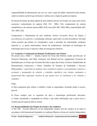 4º Ano – Gestão de Empresas | Auditoria Financeira - Compromisso de uma Auditoria 11
responsabilidade do planeamento, por sua vez, está a cargo do auditor responsável pela mesma,
sendo no entanto aceitável que tal técnico o debata com o órgão de gestão da empresa.
No desenvolvimento do plano global de uma auditoria devem ser levados em conta cinco temas
essenciais: conhecimento do negócio (ISA 310 / DRA 310); compreensão do sistema
contabilístico e de controlo interno (DRA 410); risco (ISA 400 / DRA 400) e materialidade (ISA
320 / DRA 320).
Compromisso e Planeamento de uma Auditoria António Fernandes Bruno Sá Página 2
procedimentos de auditoria; e coordenação, direcção, supervisão e revisão da auditoria. Há ainda
vários assuntos que podem ser considerados, como o princípio da continuidade, condições
especiais (v. g. partes relacionadas), termos de compromisso, utilização de tecnologias de
informação pelo revisor e natureza e datas de entrega dos relatórios.
5.1. Aceitação e Continuação de Relações Profissionais com Clientes
De acordo com a ISQC 1 – Quality Control for Firms that Perform Audits and Reviews of
Financial Statements, and Other Assurance and Related services engagements (Controlo de
Qualidade para as Firmas que Executam Revisões Legais das Contas e Exames Simplificados de
Demonstrações Financeiras e Outros Trabalhos de Garantia de Fiabilidade e Serviços
Relacionados) ``cada firma de auditores deve estabelecer politicas e procedimentos relativos a
aceitação e manutenção de relações e trabalhos específicos com clientes, destinados a
proporcionar-lhes segurança razoável de que apenas terá, ou continuará a ter, relações e
trabalhos``.
Onde;
a) Seja competente para efetuar o trabalho e tenha as capacidades, incluindo tempo e recurso,
para tal.
b) Possa cumprir com os requisitos de ética e deontologia profissional relevantes.
c) Tenha considerado a integridade do cliente e não tenha informações que a possa levar a
concluir que tal requisito falta ao cliente.
5.2. Responsabilidades dos Órgãos de Gestão e dos Auditores
A ISA 200 – Overall Objectives of the Independent Auditor and the conduct of an audit in
accordance with International Standards on Auditing (Objetivos Gerais do Auditor Independente
 