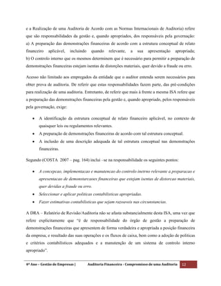 4º Ano – Gestão de Empresas | Auditoria Financeira - Compromisso de uma Auditoria 12
e a Realização de uma Auditoria de Acordo com as Normas Internacionais de Auditoria) refere
que são responsabilidades da gestão e, quando apropriados, dos responsáveis pela governação:
a) A preparação das demonstrações financeiras de acordo com a estrutura conceptual de relato
financeiro aplicável, incluindo quando relevante, a sua apresentação apropriada;
b) O controlo interno que os mesmos determinem que é necessário para permitir a preparação de
demonstrações financeiras estejam isentas de distorções materiais, quer devido a fraude ou erro.
Acesso não limitado aos empregados da entidade que o auditor entenda serem necessários para
obter prova de auditoria. De referir que estas responsabilidades fazem parte, das pré-condições
para realização de uma auditoria. Entretanto, de referir que mais à frente a mesma ISA refere que
a preparação das demonstrações financeiras pela gestão e, quando apropriado, pelos responsáveis
pela governação, exige:
A identificação da estrutura conceptual de relato financeiro aplicável, no contexto de
quaisquer leis ou regulamentos relevantes.
A preparação de demonstrações financeiras de acordo com tal estrutura conceptual.
A inclusão de uma descrição adequada de tal estrutura conceptual nas demonstrações
financeiras.
Segundo (COSTA 2007 – pag. 164) inclui –se na responsabilidade os seguintes pontos:
A concepcao, implementacao e manutencao do controlo inetrno relevante a preparacao e
apresentacao de demonstarcaoes financeiras que estejam isentas de distorcao materiais,
quer devidas a fraude ou erro.
Seleccionar e aplicar politicas contabilisticas apropriadas.
Fazer estimativas contabilisticas que sejam razoaveis nas circunstancias.
A DRA – Relatório de Revisão/Auditoria não se afasta substancialmente desta ISA, uma vez que
refere explicitamente que “é de responsabilidade do órgão de gestão a preparação de
demonstrações financeiras que apresentem de forma verdadeira e apropriada a posição financeira
da empresa, e resultado das suas operações e os fluxos de caixa, bem como a adoção de politicas
e critérios contabilísticos adequados e a manutenção de um sistema de controlo interno
apropriado”.
 