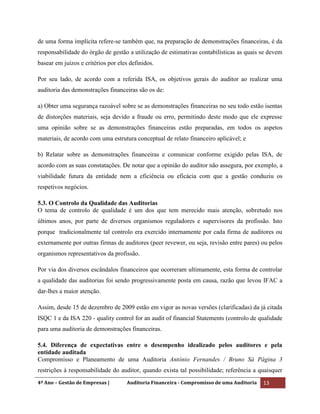 4º Ano – Gestão de Empresas | Auditoria Financeira - Compromisso de uma Auditoria 13
de uma forma implícita refere-se também que, na preparação de demonstrações financeiras, é da
responsabilidade do órgão de gestão a utilização de estimativas contabilísticas as quais se devem
basear em juízos e critérios por eles definidos.
Por seu lado, de acordo com a referida ISA, os objetivos gerais do auditor ao realizar uma
auditoria das demonstrações financeiras são os de:
a) Obter uma segurança razoável sobre se as demonstrações financeiras no seu todo estão isentas
de distorções materiais, seja devido a fraude ou erro, permitindo deste modo que ele expresse
uma opinião sobre se as demonstrações financeiras estão preparadas, em todos os aspetos
materiais, de acordo com uma estrutura conceptual de relato financeiro aplicável; e
b) Relatar sobre as demonstrações financeiras e comunicar conforme exigido pelas ISA, de
acordo com as suas constatações. De notar que a opinião do auditor não assegura, por exemplo, a
viabilidade futura da entidade nem a eficiência ou eficácia com que a gestão conduziu os
respetivos negócios.
5.3. O Controlo da Qualidade das Auditorias
O tema de controlo de qualidade é um dos que tem merecido mais atenção, sobretudo nos
últimos anos, por parte de diversos organismos reguladores e supervisores da profissão. Isto
porque tradicionalmente tal controlo era exercido internamente por cada firma de auditores ou
externamente por outras firmas de auditores (peer revewer, ou seja, revisão entre pares) ou pelos
organismos representativos da profissão.
Por via dos diversos escândalos financeiros que ocorreram ultimamente, esta forma de controlar
a qualidade das auditorias foi sendo progressivamente posta em causa, razão que levou IFAC a
dar-lhes a maior atenção.
Assim, desde 15 de dezembro de 2009 estão em vigor as novas versões (clarificadas) da já citada
ISQC 1 e da ISA 220 - quality control for an audit of financial Statements (controlo de qualidade
para uma auditoria de demonstrações financeiras.
5.4. Diferença de expectativas entre o desempenho idealizado pelos auditores e pela
entidade auditada
Compromisso e Planeamento de uma Auditoria António Fernandes / Bruno Sá Página 3
restrições à responsabilidade do auditor, quando exista tal possibilidade; referência a quaisquer
 