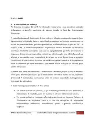 4º Ano – Gestão de Empresas | Auditoria Financeira - Compromisso de uma Auditoria 17
CAPITULO III
5. A materialidade em auditoria
Na Estrutura Conceptual do IASB, “a informação é material se a sua omissão ou distorção
influenciarem as decisões económicas dos utentes, tomadas na base das Demonstrações
Financeiras.
A materialidade depende da dimensão do item ou do erro julgados nas circunstâncias particulares
da sua omissão ou distorção. Assim, a materialidade proporciona um limiar ou ponto de corte em
vez de ser uma característica qualitativa principal que a informação deve ter para ser útil”. Já
segundo o POC, a materialidade refere-se à magnitude ou natureza de um erro ou omissão da
informação financeira (considerada individual ou agregadamente) que torna provável que o
julgamento de uma pessoa interessada e confiante em tal informação, teria sido influenciado ou
afectado a sua decisão como consequência de tal erro ou erros. Dessa forma, o princípio
contabilístico da materialidade determina que as Demonstrações Financeiras devem evidenciar
todos os elementos que sejam relevantes e que possam afectar avaliações ou decisões pelos
utentes interessados.
O auditor deve tomar em consideração a materialidade e a sua relação com o risco de auditoria,
sendo que a determinação daquilo que é materialmente relevante é matéria do seu julgamento
profissional. A materialidade é considerada tendo em conta as necessidades (heterogenias) de
informação dos utilizadores.
A materialidade pode ser entendida de duas formas:
Em termos quantitativos (quantias), o que se reflecte geralmente ao nível do Balanço e
Demonstração de resultados, como por exemplo os activos e réditos sobreavaliados;
Em termos qualitativos (natureza), reflectindo-se geralmente no Anexo ao Balanço e à
Demonstração de Resultados, como é o caso das divulgações de informações
complementares inadequadas, nomeadamente quanto a políticas contabilísticas
adoptadas.
 