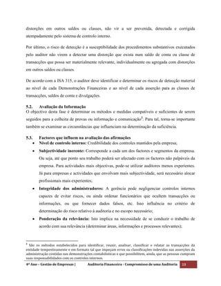 4º Ano – Gestão de Empresas | Auditoria Financeira - Compromisso de uma Auditoria 19
distorções em outros saldos ou classes, não vir a ser prevenida, detectada e corrigida
atempadamente pelo sistema de controlo interno.
Por último, o risco de detecção é a susceptibilidade dos procedimentos substantivos executados
pelo auditor não virem a detectar uma distorção que exista num saldo de conta ou classe de
transacções que possa ser materialmente relevante, individualmente ou agregada com distorções
em outros saldos ou classes.
De acordo com a ISA 315, o auditor deve identificar e determinar os riscos de detecção material
ao nível de cada Demonstrações Financeiras e ao nível de cada asserção para as classes de
transacções, saldos de conta e divulgações.
5.2. Avaliação da Informação
O objectivo desta fase é determinar os métodos e medidas compatíveis e suficientes de serem
seguidos para a colheita de provas ou informação e comunicação2
. Para tal, torna-se importante
também se examinar as circunstâncias que influenciam na determinação da suficiência.
5.3. Factores que influem na avaliação das afirmações
Nível de controlo interno: Credibilidade dos controles mantidos pela empresa;
Subjectividade inerente: Corresponde a cada um dos factores e segmentos da empresa.
Ou seja, até que ponto seu trabalho poderá ser afectado com os factores não palpáveis da
empresa. Para actividades mais objectivas, pode-se utilizar auditores menos experientes.
Já para empresas e actividades que envolvam mais subjectividade, será necessário alocar
profissionais mais experientes;
Integridade dos administradores: A gerência pode negligenciar controlos internos
capazes de evitar riscos, ou ainda ordenar funcionários que ocultem transacções ou
informações, ou que fornecer dados falsos, etc. Isso influência no critério de
determinação do risco relativo à auditoria e no escopo necessário;
Ponderação da relevância: Isto implica na necessidade de se conduzir o trabalho de
acordo com sua relevância (determinar áreas, informações e processos relevantes);
2
São os métodos estabelecidos para identificar, reunir, analisar, classificar e relatar as transacções da
entidade tempestivamente e em formato tal que impeçam erros ou classificações indevidas nas asserções da
administração contidas nas demonstrações contabilisticas e que possibilitem, ainda, que as pessoas cumpram
suas responsabilidades com os controles internos.
 
