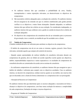 4º Ano – Gestão de Empresas | Auditoria Financeira - Compromisso de uma Auditoria 21
Os auditores internos têm que considerar a probabilidade de erros, fraudes,
incumprimentos e outras exposições relevantes, ao desenvolverem os objectivos do
compromisso.
São necessários critérios adequados para a avaliação dos controlos. Os auditores internos
têm de assegurar-se da extensão em que os critérios estabelecidos pela gestão permite
verificar se os objectivos e metas foram alcançados. Quando adequados, os auditores
internos têm que utilizar tais critérios na sua avaliação. Se considerados inadequados, os
auditores internos têm que colaborar com a gestão no sentido de desenvolver critérios de
avaliação adequados
Os objectivos dos compromissos de consultoria têm de ser orientados para os processos
de governação, risco e controlo, na medida do que for acordado com o cliente.
5.7. Âmbito do Compromisso
O âmbito estabelecido deve ser suficiente para satisfazer os objectivos do compromisso.
– O âmbito do compromisso tem de ter em conta os sistemas, registos, pessoal e bens físicos
relevantes, incluindo aqueles que estejam sob controlo de terceiros.
– Quando surjam oportunidades de realizar trabalhos de consultoria relevantes durante um
compromisso de garantia, deve ser obtido um acordo específico escrito quanto aos objectivos,
âmbito, responsabilidades respectivas e outras expectativas e os resultados do compromisso de
consultoria deverão ser comunicados de acordo com as normas de consultoria.
– Ao realizarem compromissos de consultoria, os auditores internos têm que assegurar-se que o
âmbito do trabalho é suficiente para cumprir com os objectivos acordados. Caso os auditores
internos, no decorrer do compromisso, tenham reservas quanto ao seu âmbito, tais reservas têm
que ser discutidas com o cliente de forma a determinar se o compromisso deve ser prosseguido.
– Alocação de Recursos ao Compromisso
Os auditores internos têm que determinar quais os recursos adequados e necessários de forma a
alcançar os objectivos do compromisso, com base numa avaliação da natureza e complexidade
de cada compromisso, limitações de tempo e recursos disponíveis.
– Programa de Trabalho do Compromisso
 