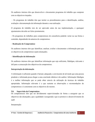 4º Ano – Gestão de Empresas | Auditoria Financeira - Compromisso de uma Auditoria 22
Os auditores internos têm que desenvolver e documentar programas de trabalho que cumpram
com os objectivos traçados.
– Os programas de trabalho têm que incluir os procedimentos para a identificação, análise,
avaliação e documentação da informação durante a sua realização.
O programa de trabalho tem de ser aprovado antes da sua implementação, e quaisquer
ajustamentos deverão ser feitos prontamente.
- Os programas de trabalhos para compromissos de consultoria poderão variar na sua forma e
conteúdo, dependendo da natureza do compromisso.
– Realização do Compromisso
Os auditores internos têm que identificar, analisar, avaliar e documentar a informação para que
os objectivos do compromisso sejam alcançados.
– Identificação da Informação
Os auditores internos têm que identificar informação que seja suficiente, fidedigna, relevante e
útil para a consecução dos objectivos do compromisso.
Interpretação da informação
A informação é suficiente quando é factual, adequada e convincente de tal modo que uma pessoa
prudente e informada possa chegar a uma conclusão idêntica à do auditor. Informação fidedigna
é a melhor informação que se pode obter através da utilização de técnicas de trabalho
apropriadas. Informação relevante é a que sustenta as observações e recomendações do
compromisso e é consistente com os objectivos do mesmo.
5.8. Supervisão do Compromisso
Os compromissos têm que ser devidamente supervisionados de forma a assegurar que os
objectivos são alcançados, que a qualidade é assegurada e que se promove o desenvolvimento do
staff.
Interpretação:
 