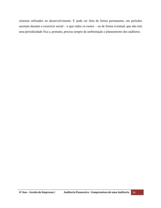 4º Ano – Gestão de Empresas | Auditoria Financeira - Compromisso de uma Auditoria 24
sistemas utilizados no desenvolvimento. E pode ser feita de forma permanente, em períodos
sazonais durante o exercício social – o que reduz os custos – ou de forma eventual, que não tem
uma periodicidade fixa e, portanto, precisa sempre de ambientação e planeamento dos auditores.
 