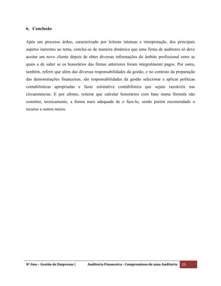 4º Ano – Gestão de Empresas | Auditoria Financeira - Compromisso de uma Auditoria 25
6. Conclusão
Após um processo árduo, caracterizado por leituras intensas e interpretação, dos principais
aspetos inerentes ao tema, conclui-se de maneira dinâmica que uma firma de auditores só deve
aceitar um novo cliente depois de obter diversas informações do âmbito profissional entre as
quais a de saber se os honorários das firmas anteriores foram integralmente pagos. Por outra,
também, referir que além das diversas responsabilidades da gestão, e no contesto da preparação
das demonstrações financeiras, são responsabilidades da gestão selecionar e aplicar politicas
contabilísticas apropriadas e fazer estimativa contabilística que sejam razoáveis nas
circunstancias. E por ultimo, reiterar que calcular honorários com base numa fórmula não
constitui, tecnicamente, a forma mais adequada de o faze-lo, sendo porém recomendado o
recurso a outros meios.
 