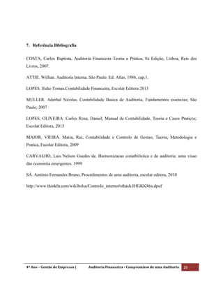 4º Ano – Gestão de Empresas | Auditoria Financeira - Compromisso de uma Auditoria 26
7. Referência Bibliografia
COSTA, Carlos Baptista, Auditoria Financeira Teoria e Prática, 8a Edição, Lisboa, Reis dos
Livros, 2007.
ATTIE. Willian. Auditoria Interna. São Paulo: Ed. Atlas, 1986, cap.1.
LOPES. Ilidio Tomas,Contabilidade Financeira, Escolar Editora 2013
MULLER. Aderbal Nicolas, Contabilidade Basica de Auditoria, Fundamentos essencias; São
Paulo, 2007
LOPES, OLIVEIRA. Carlos Rosa, Daniel; Manual de Contabilidade, Teoria e Casos Praticos;
Escolar Editora, 2013
MAJOR, VIEIRA. Maria, Rui, Contabilidade e Controlo de Gestao, Teoria, Metodologia e
Pratica, Escolar Editora, 2009
CARVALHO, Luis Nelson Guedes de. Harmonizacao conatbilistica e de auditoria: uma visao
das economia emergentes. 1999
SÁ. António Fernandes Bruno, Procedimentos de uma auditoria, escolar editora, 2010
http://www.thinkfn.com/wikibolsa/Controlo_interno#sthash.HfGKK86a.dpuf
 