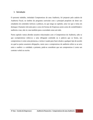 4º Ano – Gestão de Empresas | Auditoria Financeira - Compromisso de uma Auditoria 3
1. Introdução
O presente trabalho, intitulado Compromisso de uma Auditoria, foi proposto pela cadeira de
Auditoria Fiscal, no âmbito do programa curricular com o principal propósito de dotar aos
estudantes de conteúdos teóricos e práticos, no que tange ao capítulo, uma vez que o tema em
destaque é bastante relevante para o curso de Gestao de Empresas assim como de contabilidade e
auditoria e nao, não só, mas também para a sociedade como um todo.
Neste capitulo vamos abordar assuntos relacionados com o Compromisso de Auditoria, sabe se
que ccompromisso refere-se a uma obrigação contraída ou à palavra que se honra, um
compromisso é como uma promessa, o termo é usado para fazer alusão a qualquer tipo de acordo
no qual as partes assumem obrigações, neste caso o compromisso de auditoria refere se ao acto
entre o auditor e a entidade e portanto, pode-se considerar que um compromisso é como um
contrato verbal ou escrito.
 