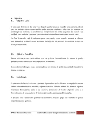 4º Ano – Gestão de Empresas | Auditoria Financeira - Compromisso de uma Auditoria 4
1. Objectivos
1.1. Objectivo Geral
O tema vem deste modo dar uma visão daquilo que faz antes de proceder uma auditoria, não só
para os auditores assim como também todos aqueles estudantes, saber que no processo de
contratação de auditores, há um termo de compromisso das ambas as partes, do auditor e da
entidade a ser auditada, e que esse compromisso e feito mediante um contrato ou uma carta.
Ao final desta aula, você deverá estar apto a compreender como proceder antes de se efectuar
uma auditoria e se beneficiar da avaliação estratégica e do processo de auditoria na área de
actuação na entidade.
1.2. Objectivo Especifico
Trazer informação em conformidade com as politicas internacionais de normas e gestão
padronizadas no contexto de um compromisso na auditoria.
Demonstrar metodologias para a implantação de um sistema de gestão da qualidade na auditoria
interna ou externa.
1.3. Metodologia
O presente trabalho, foi elaborado a partir de algumas interacções feitas na turma pelo docente na
cadeira de fundamentos de auditoria, algumas consultas feitas na internet e a partir de algumas
referências bibliografias, como a de Auditoria Financeira de Carlos Baptista Costa e o
Procedimentos de uma auditoria de António Fernandes, entre outras bibliografias.
A pesquisa feita é de carácter qualitativo e quantitativa porque o grupo fez o trabalho de grande
importância como gestores.
 