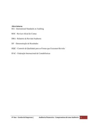 4º Ano – Gestão de Empresas | Auditoria Financeira - Compromisso de uma Auditoria 5
Abreviaturas
ISA - International Standards on Auditing
ROC - Revisor oficial de Contas
DRA - Relatório de Revisão/Auditoria
DF – Demonstração de Resultados
ISQC - Controlo de Qualidade para as Firmas que Executam Revisõe
IFAC - Federação Internacional de Contabilisticas
 