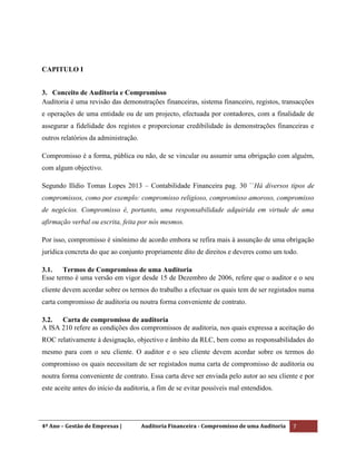 4º Ano – Gestão de Empresas | Auditoria Financeira - Compromisso de uma Auditoria 7
CAPITULO I
3. Conceito de Auditoria e Compromisso
Auditoria é uma revisão das demonstrações financeiras, sistema financeiro, registos, transacções
e operações de uma entidade ou de um projecto, efectuada por contadores, com a finalidade de
assegurar a fidelidade dos registos e proporcionar credibilidade às demonstrações financeiras e
outros relatórios da administração.
Compromisso é a forma, pública ou não, de se vincular ou assumir uma obrigação com alguém,
com algum objectivo.
Segundo Ilídio Tomas Lopes 2013 – Contabilidade Financeira pag. 30 ``Há diversos tipos de
compromissos, como por exemplo: compromisso religioso, compromisso amoroso, compromisso
de negócios. Compromisso é, portanto, uma responsabilidade adquirida em virtude de uma
afirmação verbal ou escrita, feita por nós mesmos.
Por isso, compromisso é sinónimo de acordo embora se refira mais à assunção de uma obrigação
jurídica concreta do que ao conjunto propriamente dito de direitos e deveres como um todo.
3.1. Termos de Compromisso de uma Auditoria
Esse termo é uma versão em vigor desde 15 de Dezembro de 2006, refere que o auditor e o seu
cliente devem acordar sobre os termos do trabalho a efectuar os quais tem de ser registados numa
carta compromisso de auditoria ou noutra forma conveniente de contrato.
3.2. Carta de compromisso de auditoria
A ISA 210 refere as condições dos compromissos de auditoria, nos quais expressa a aceitação do
ROC relativamente à designação, objectivo e âmbito da RLC, bem como as responsabilidades do
mesmo para com o seu cliente. O auditor e o seu cliente devem acordar sobre os termos do
compromisso os quais necessitam de ser registados numa carta de compromisso de auditoria ou
noutra forma conveniente de contrato. Essa carta deve ser enviada pelo autor ao seu cliente e por
este aceite antes do início da auditoria, a fim de se evitar possíveis mal entendidos.
 