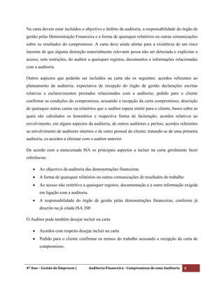 4º Ano – Gestão de Empresas | Auditoria Financeira - Compromisso de uma Auditoria 8
Na carta devem estar incluídos o objectivo e âmbito da auditoria, a responsabilidade do órgão de
gestão pelas Demonstração Financeira e a forma de quaisquer relatórios ou outras comunicações
sobre os resultados do compromisso. A carta deve ainda alertar para a existência de um risco
inerente de que alguma distorção materialmente relevante possa não ser detectada e explicitar o
acesso, sem restrições, do auditor a quaisquer registos, documentos e informações relacionadas
com a auditoria.
Outros aspectos que poderão ser incluídos na carta são os seguintes: acordos referentes ao
planeamento da auditoria; expectativa de recepção do órgão de gestão declarações escritas
relativas a esclarecimentos prestados relacionados com a auditoria; pedido para o cliente
confirmar as condições do compromisso, acusando a recepção da carta compromisso; descrição
de quaisquer outras cartas ou relatórios que o auditor espera emitir para o cliente; bases sobre as
quais são calculados os honorários e respectiva forma de facturação; acordos relativos ao
envolvimento, em alguns aspectos da auditoria, de outros auditores e peritos; acordos referentes
ao envolvimento de auditores internos e de outro pessoal do cliente; tratando-se de uma primeira
auditoria, os acordos a efectuar com o auditor anterior.
De acordo com a mencionada ISA os principais aspectos a incluir na carta geralmente fazer
referências:
Ao objectivo da auditoria das demonstrações financeiras
A forma de quaisquer relatórios ou outras comunicações de resultados do trabalho
Ao acesso não restritivo a quaisquer registos, documentação e a outra informação exigida
em ligação com a auditoria.
A responsabilidade do órgão de gestão pelas demonstrações financeiras, conforme já
descrito na já citada ISA 200
O Auditor pode também desejar incluir na carta
Acordos com respeito desejar incluir na carta
Pedido para o cliente confirmar os termos do trabalho acusando a recepção da carta de
compromisso.
 
