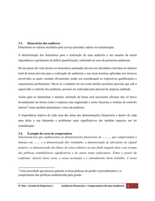 4º Ano – Gestão de Empresas | Auditoria Financeira - Compromisso de uma Auditoria 9
3.3. Honorários dos auditores
Honorários os valores recebidos pelo serviço prestado; salário ou remuneração.
A determinação dos honorários para a realização de uma auditoria é um assunto da maior
importância e geralmente de difícil quantificação, sobretudo no caso de primeiras auditorias.
De um ponto de vista técnico os honorários estimados devem ser calculados com base no número
total de horas prevista para a realização da auditorias e nas taxas horárias aplicadas aos técnicos
envolvidos as quais variarão obviamente, tendo em consideração as respectivas qualificações e
experiencias profissionais. Dever-se a também ter em conta tarefas auxiliares precisas que sob a
supervisão e controlo dos auditores, possam ser realizadas pelo pessoal da empresa auditada.
Assim para se determinar o número estimado de horas será necessário efectuar não só breve
levantamento da forma como a empresa esta organizada e como funciona o sistema de controlo
interno1
como também determinar o risco da auditoria.
A importância relativa de cada uma das áreas das demonstrações financeiras e dentro de cada
uma delas a sua dimensão e problemas mais significativos são também aspectos em ter
consideração.
3.4. Exemplo da carta de compromisso
Solicitaram-nos que auditássemos as demonstrações financeiras de ………, que compreendem o
balanço em ……. e a demonstração dos resultados, a demonstração de alterações no capital
próprio e a demonstração dos fluxos de caixa relativos ao ano findo naquela data e um resumo
das politicas contabilísticas significativas e de outras notas explicativas. Temos o prazer de
confirmar, através desta carta, a nossa aceitação e o entendimento deste trabalho. A nossa
1
Uma actividade que procura garantir as boas práticas de gestão e procedimentos e o
cumprimento das políticas estabelecidas pela gestão.
 