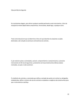 Cláusula Décima Segunda
Os contratantes elegem, para dirimir qualquer questão pertinente a este instrumento, o foro da
situação do imóvel objeto deste compromisso, renunciando, desde logo, a qualquer outro.
Trata-se de cláusula em que se determina o foro em que deverão ser propostas as ações
destinadas a dar solução às eventuais controvérsias do contrato..
E, por estarem justos e contratados, assinam, compromitente e compromissário, o presente
instrumento em 02 vias de igual teor, juntamente com duas testemunhas idôneas abaixo
nomeadas, as quais a tudo assistiram.
É o desfecho do contrato, a conclusão que ratifica a vontade das partes em contrair as obrigações
estabelecidas, define o número de vias do contrato e estabelece a exigência das testemunhas para
que o instrumento se perfaça.
10
 