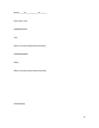 Brasília, ____ de______________ de _______ .
(Local, data e ano).
COMPROMITENTE:
José....
(Nome e assinatura do(s)compromitente(s))
COMPROMISSÁRIO:
Pedro....
(Nome e assinatura do(s) compromissário(s))
TESTEMUNHAS:
11
 